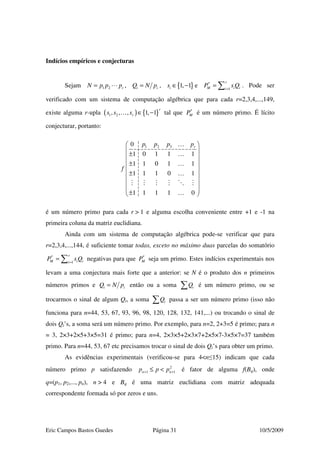 Eric Campos Bastos Guedes Página 31 10/5/2009
Indícios empíricos e conjecturas
Sejam 1 2 rN p p p= , i iQ N p= , { }1, 1is ∈ − e 1
r
M i ii
P s Q=
′ = ∑ . Pode ser
verificado com um sistema de computação algébrica que para cada r=2,3,4,...,149,
existe alguma r-upla ( ) { }1 2, , , 1, 1
r
rs s s ∈ −… tal que MP′ é um número primo. É lícito
conjecturar, portanto:
1 2 30
1 0 1 1 1
1 1 0 1 1
1 1 1 0 1
1 1 1 1 0
rp p p p
f
 
 
± 
 ±
 
± 
 
  ± 
…
…
…
…
…
é um número primo para cada r > 1 e alguma escolha conveniente entre +1 e -1 na
primeira coluna da matriz euclidiana.
Ainda com um sistema de computação algébrica pode-se verificar que para
r=2,3,4,...,144, é suficiente tomar todas, exceto no máximo duas parcelas do somatório
1
r
M i ii
P s Q=
′ = ∑ negativas para que MP′ seja um primo. Estes indícios experimentais nos
levam a uma conjectura mais forte que a anterior: se N é o produto dos n primeiros
números primos e i iQ N p= então ou a soma iQ∑ é um número primo, ou se
trocarmos o sinal de algum Qi, a soma iQ∑ passa a ser um número primo (isso não
funciona para n=44, 53, 67, 93, 96, 98, 120, 128, 132, 141,...) ou trocando o sinal de
dois Qi’s, a soma será um número primo. Por exemplo, para n=2, 2+3=5 é primo; para n
= 3, 2×3+2×5+3×5=31 é primo; para n=4, 2×3×5+2×3×7+2×5×7-3×5×7=37 também
primo. Para n=44, 53, 67 etc precisamos trocar o sinal de dois Qi’s para obter um primo.
As evidências experimentais (verificou-se para 4<n≤15) indicam que cada
número primo p satisfazendo 2
1 1n np p p+ +≤ < é fator de alguma f(Bq), onde
q=(p1, p2,..., pn), n > 4 e Bq é uma matriz euclidiana com matriz adequada
correspondente formada só por zeros e uns.
 