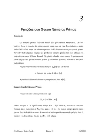 Eric Campos Bastos Guedes Página 32 10/5/2009
3
Funções que Geram Números Primos
Introdução
Os números primos fascinam muitos dos que estudam Matemática. Um dos
motivos é que o conceito de número primo surge cedo na vida do estudante e, sendo
muito fácil definir o que são números primos, é difícil encontrar funções que os gerem.
Por outro lado algumas funções que produzem números primos tem sido obtidas por
matemáticos como Willans, Ernvall, Sierpinski, Gandhi entre outros. O problema de
obter funções que geram números primos já despertou, portanto, o interesse de vários
matemáticos.
No presente trabalho estudamos funções ( )mz n que satisfazem
( )é primo não divide mn n z n⇔
A partir daí deduzimos fórmulas para primos e para ( )nπ .
Caracterizando Números Primos
Fixado um certo inteiro positivo m, seja
{ }N | !m n n m= ∈ ⊥»
onde a notação a b⊥ significa que mdc(a, b) = 1. Seja ainda (ni) a sucessão crescente
formada pelos elementos de Nm. Note que n1 = 1 e n2 é o menor número primo maior
que m. Será útil definir o mmc de um único inteiro positivo como ele próprio, isto é,
mmc(n) = n. Considere a função : Nm mz → » tal que
 