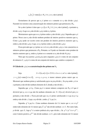 Eric Campos Bastos Guedes Página 33 10/5/2009
( ) { }mmc N | e não é primom j i m iz n n i j n= ∈ ≤
Gostaríamos de provar que nj é primo se e somente se nj não divide zm(nj).
Fazendo isso teremos uma caracterização dos números primos que pertencem a Nm.
Se nj não é primo é claro que { }N | e não é primoj i m in n i j n∈ ∈ ≤ , e portanto nj
divide zm(nj). Logo se nj não divide zm(nj) então nj é primo.
Mostraremos agora que se nj é primo então nj não divide zm(nj). Suponha que nj é
primo. Nesse caso nj não divide nenhum produto de inteiros positivos menores que nj.
Como zm(nj) pode ser escrito como um produto de inteiros positivos menores que nj,
então nj não divide zm(nj). Logo, se nj é primo então nj não divide zm(nj).
Ficou provado que nj é primo se e só se nj não divide zm(nj), e isto caracteriza os
números primos que pertencem a Nm. Portanto, se N pode ser fatorado como produto de
inteiros menores que nj, então nj é primo se e somente se nj não divide Nzm(nj).
Note que i≤j acarreta zm(ni)|zm(nj) pois enquanto zm(ni) é o mmc de um conjunto
de números C, zm(nj) é o mmc de um conjunto de inteiros que contém o conjunto C.
O Cálculo de zm(nj) e a caracterização dos primos em Nm
Seja ( ) { }, |1 e ! e não é primoS S n m s s n s m s= = ∈ ≤ ≤ ⊥» ,
( ) { }mmc |mz z n s s S= = ∈ , n = nj e q = n2 o menor número primo maior que m.
Mostrarei que nenhum primo p satisfazendo pq>n ou p<q divide z. Se p<q então p m≤
e portanto p não divide nenhum elemento de S, donde p não divide z.
Suponha que p q≥ . Como pq é o menor número composto em Nm ⊃ S que é
divisível por p, se n < pq não há nenhum elemento em ( ),S S n m= divisível por p e
portanto p não divide z. Ficou provado que se p é primo satisfazendo n < pq ou p < q
então p não divide z. Logo, se p divide z então 2
q pq n≤ ≤ .
Suponha 2
q pq n≤ ≤ . Como nenhum elemento de S é maior que n, se n < p2
então todo elemento de S é menor que p2
e p2
não divide nenhum s S∈ . Por outro lado,
p divide pq S∈ , logo p1
é a maior potência de p que divide z. Se 2 1b b
p p n p +
≤ ≤ < ,
com b inteiro positivo, pb+1
não divide nenhum s S∈ , pois todo elemento de S é menor
 