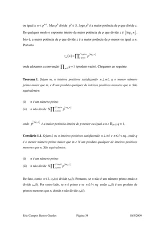 Eric Campos Bastos Guedes Página 34 10/5/2009
ou igual a 1b
n p +
< . Mas pb
divide b
p S∈ , logo pb
é a maior potência de p que divide z.
De qualquer modo o expoente inteiro da maior potência de p que divide z é logp n   .
Isto é, a maior potência de p que divide z é a maior potência de p menor ou igual a n.
Portanto
( )
2
log
primo
pq pq n n
m p
z n p
≤ ≤   
= ∏
onde adotamos a convenção 1q
q∈∅
=∏ (produto vazio). Chegamos ao seguinte
Teorema 1. Sejam m, n inteiros positivos satisfazendo !n m⊥ , q o menor número
primo maior que m, e N um produto qualquer de inteiros positivos menores que n. São
equivalentes:
(i) n é um número primo
(ii) n não divide
2
log
primo
pq pq n n
p
N p
≤ ≤   
∏
onde
logp n
p
 
 
é a maior potência inteira de p menor ou igual a n e Πq∈∅ q = 1.
Corolário 1.1. Sejam l, m, n inteiros positivos satisfazendo !n m⊥ e n l nq≤ < , onde q
é o menor número primo maior que m e N um produto qualquer de inteiros positivos
menores que n. São equivalentes:
(i) n é um número primo
(ii) n não divide
2
log
primo
pq pq l l
p
N p
≤ ≤   
∏
De fato, como n l≤ , zm(n) divide zm(l). Portanto, se n não é um número primo então n
divide zm(l). Por outro lado, se n é primo e se n l nq≤ < então zm(l) é um produto de
primos menores que n, donde n não divide zm(l).
 