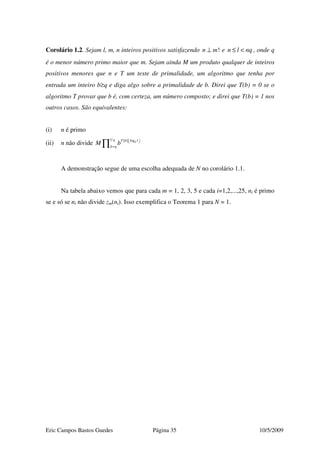 Eric Campos Bastos Guedes Página 35 10/5/2009
Corolário 1.2. Sejam l, m, n inteiros positivos satisfazendo !n m⊥ e n l nq≤ < , onde q
é o menor número primo maior que m. Sejam ainda M um produto qualquer de inteiros
positivos menores que n e T um teste de primalidade, um algoritmo que tenha por
entrada um inteiro b≥q e diga algo sobre a primalidade de b. Direi que T(b) = 0 se o
algoritmo T provar que b é, com certeza, um número composto; e direi que T(b) = 1 nos
outros casos. São equivalentes:
(i) n é primo
(ii) n não divide ( ) logb
l q T b l
b q
M b   
=∏
A demonstração segue de uma escolha adequada de N no corolário 1.1.
Na tabela abaixo vemos que para cada m = 1, 2, 3, 5 e cada i=1,2,...,25, ni é primo
se e só se ni não divide zm(ni). Isso exemplifica o Teorema 1 para N = 1.
 