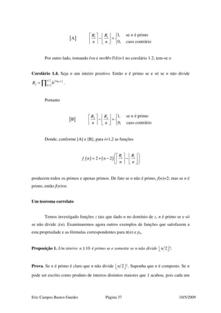 Eric Campos Bastos Guedes Página 37 10/5/2009
[ ] 1 1
1, se é primo
A
0, caso contrário
nR R
n n
   
− =    
    
Por outro lado, tomando l=n e m=M=T(b)=1 no corolário 1.2, tem-se o
Corolário 1.4. Seja n um inteiro positivo. Então n é primo se e só se n não divide
2 log
2 2
b
n n
b
R b  
=
= ∏ .
Portanto
[ ] 2 2
1, se é primo
B
0, caso contrário
nR R
n n
   
− =    
    
Donde, conforme [A] e [B], para i=1,2 as funções
( ) ( )2 2 i i
i
R R
f n n
n n
    
= + − −    
    
produzem todos os primos e apenas primos. De fato se n não é primo, f(n)=2; mas se n é
primo, então f(n)=n.
Um teorema correlato
Temos investigado funções z tais que dado n no domínio de z, n é primo se e só
se não divide z(n). Examinaremos agora outros exemplos de funções que satisfazem a
esta propriedade e as fórmulas correspondentes para π(n) e pn.
Proposição 1. Um inteiro 10n ≥ é primo se e somente se n não divide 2 !n   .
Prova. Se n é primo é claro que n não divide 2 !n   . Suponha que n é composto. Se n
pode ser escrito como produto de inteiros distintos maiores que 1 acabou, pois cada um
 