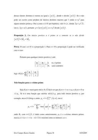 Eric Campos Bastos Guedes Página 38 10/5/2009
desses fatores distintos é menor ou igual a 2n   , donde n divide 2 !n   . Se n não
pode ser escrito como produto de inteiros distintos maiores que 1 então n = p2
para
algum número primo p. Daí e como 10n ≥ por hipótese, vale 4 < p , donde 2
2 2p p< ,
isto é, 2 2p n< , portanto 2 2p p n< ≤    e n = p2
divide 2 !n   .
Proposição 2. Um inteiro positivo n é primo se e somente se n não divide
4 92 ! 2 3n nn δ δ+ +  
Prova. O caso 10n ≥ é a proposição 1. Para n < 10 a proposição 2 pode ser verificada
caso a caso.
Portanto para qualquer inteiro positivo j vale:
3 3
1, se é primo
0, caso contrário
jR R
j j
    
− =    
    
logo ( ) 3 3
1
n
j
R R
n
j j
π
=
    
= −    
    
∑
Três funções para o n-ésimo primo
Seja f(i,n) = max(sgn(n–π(i)), 0). É fácil ver que f(i,n) = 1 se i < pn e f(i,n) = 0 se
ni p≥ . Se α é uma função que satisfaz ( ) nn pα ≥ para todo inteiro positivo n, por
exemplo, α(n)=2+2nlog n, então ( )
( )11 ,n
n ip f i nα
== + ∑ , isto é:
2 2 log
1 1 1
1 max sgn , 0
n n i i
t t
n
i j j
R R
p n
j j
+  
= = =
     
= + − +           
∑ ∑ ∑
onde Rt, com t=1,2,3, é dado como anteriormente; pn é o n-ésimo número primo;
max(u,v) = (u + v + |u – v|) / 2 é o máximo entre os números u e v.
 