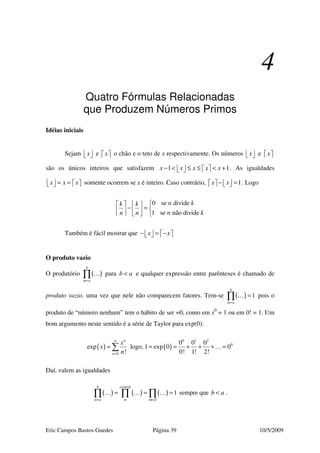Eric Campos Bastos Guedes Página 39 10/5/2009
4
Quatro Fórmulas Relacionadas
que Produzem Números Primos
Idéias iniciais
Sejam x   e x   o chão e o teto de x respectivamente. Os números x   e x  
são os únicos inteiros que satisfazem 1 1x x x x x− < ≤ ≤ < +       . As igualdades
x x x= =       somente ocorrem se x é inteiro. Caso contrário, 1x x− =       . Logo
0 se divide
1 se não divide
n kk k
n kn n
   
− =        
Também é fácil mostrar que x x− = −      
O produto vazio
O produtório ( )
b
m a=
∏ … para b a< e qualquer expressão entre parênteses é chamado de
produto vazio, uma vez que nele não comparecem fatores. Tem-se ( ) 1
b
m a=
=∏ … pois o
produto de “número nenhum” tem o hábito de ser =0, como em x0
= 1 ou em 0! = 1. Um
bom argumento neste sentido é a série de Taylor para exp(0):
( ) ( )
0 1 2
0
0
0 0 0
exp logo, 1 exp 0 0
! 0! 1! 2!
n
n
x
x
n
∞
=
= = = + + + =∑ …
Daí, valem as igualdades
( ) ( ) ( ) 1
b a m b
m a m m
≤ ≤
= ∈∅
= = =∏ ∏ ∏… … … sempre que b a< .
 