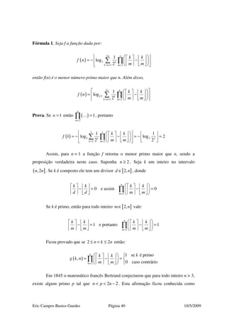 Eric Campos Bastos Guedes Página 40 10/5/2009
Fórmula 1. Seja f a função dada por:
( )
2
2
1 2
1
log
2
nn
k
k n m
k k
f n
m m= + =
     
= − −     
     
∑ ∏
então f(n) é o menor número primo maior que n. Além disso,
( )
2
1 2
1 2
1
log
2
nn
k
k n m
k k
f n
m m= + =
     
= −     
     
∑ ∏
Prova. Se 1n = então ( )
2
1
n
m=
=∏ … , portanto
( )
12
2 2 2
2 2
1 1
1 log log 2
2 2k
k m
k k
f
m m= =
       
= − − = − =       
       
∑ ∏
Assim, para n = 1 a função f retorna o menor primo maior que n, sendo a
proposição verdadeira neste caso. Suponha 2n ≥ . Seja k um inteiro no intervalo
( ],2n n . Se k é composto ele tem um divisor [ ]2,d n∈ , donde
2
0 e assim 0
n
m
k k k k
d d m m=
        
− = − =                
∏
Se k é primo, então para todo inteiro [ ]2,m n∈ vale:
2
1 e portanto 1
n
m
k k k k
m m m m=
        
− = − =                
∏
Ficou provado que se 2 2n k n≤ < ≤ então:
( )
2
1 se é primo
,
0 caso contrário
n
m
kk k
g k n
m m=
    
= − =          
∏
Em 1845 o matemático francês Bertrand conjecturou que para todo inteiro n > 3,
existe algum primo p tal que 2 2n p n< < − . Esta afirmação ficou conhecida como
 
