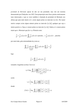 Eric Campos Bastos Guedes Página 41 10/5/2009
postulado de Bertrand, apesar de não ser um postulado, mas sim um teorema
demonstrado por Chebyshev em 1852. Uma proposição mais fraca, porém esteticamente
mais interessante, e que as vezes também é chamada de postulado de Bertrand, nos
afirma que para todo inteiro n>1, existe algum primo no intervalo ( ),2n n . Por maior
motivo sempre existe algum número primo no intervalo ]( ,2n n , qualquer que seja o
inteiro positivo n. Seja p o menor primo no intervalo ]( ,2n n . Então p é o menor primo
maior que n. Mostrarei que f(n) = p. Primeiro note:
( ) ( ) ( )
2
1
1 1 1 1
, , parcelas , parcelas
2 2 2 2
n
p p k p
k n
g p n g k n g p n
= +
= ≤ = + +∑ … …
por outro lado, pela minimalidade de p tem-se:
( ) ( )
2 2
1
0 se k não
é primo
1 1 1 2
, ,
2 2 2 2
n n
k k k p
k n k p k p
g k n g k n
∞
= + = =
=
= < =∑ ∑ ∑
logo
( )
2
1
1 1 2
,
2 2 2
n
p k p
k n
g k n
= +
≤ <∑
tomando o logaritmo na base 2 ter-se-á
( )
2
2
1 2
,
1
log 1
2
nn
k
k n m
g k n
k k
p p
m m= + =
    
− ≤ − < −    
    
∑ ∏
assim
2
2
1 2
1
log
2
nn
k
k n m
k k
p
m m= + =
     
− = −     
     
∑ ∏
donde
( )
2
2
1 2
1
log
2
nn
k
k n m
k k
f n p
m m= + =
     
= − − =     
     
∑ ∏
 