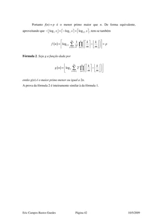 Eric Campos Bastos Guedes Página 42 10/5/2009
Portanto f(n) = p é o menor primo maior que n. De forma equivalente,
aproveitando que 2 2 1 2log log logx x x − = − =         , tem-se também
( )
2
1 2
1 2
1
log
2
nn
k
k n m
k k
f n p
m m= + =
     
= − =     
     
∑ ∏
Fórmula 2. Seja g a função dada por
( )
2
2
1 2
log 2
nn
k
k n m
k k
g n
m m= + =
     
= −     
     
∑ ∏
então g(n) é o maior primo menor ou igual a 2n.
A prova da fórmula 2 é inteiramente similar à da fórmula 1.
 
