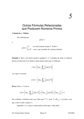 Eric Campos Bastos Guedes Página 43 10/5/2009
5
Outras Fórmulas Relacionadas
que Produzem Números Primos
A função de µ Mobius
Ela é definida por
( )1 1µ =
e
( )
( )
2
0 se existe primo tal que divide
1 caso seja o produto de primos distintos
k
p p n
n
n k
µ

= 
−
Fórmula 1. Seja n um inteiro positivo qualquer e #
n o produto de todos os números
primos no intervalo [1,n]. Então o menor primo maior que n é dado por
( ) ( )
2
#
1 2
1
1
log
2
n
j
j n
f n jnµ
= +
 
=  
 
∑
ou, o que é o mesmo,
( ) ( )
2
#
2
1
1
log
2
n
j
j n
f n jnµ
= +
 
= − 
 
∑
Prova. Para n = 1 tem-se
( ) ( ) ( )
2 1
#
1 2 1 2 1 22 2
1 1
1 1 1
1 log 1 log 2 log 2
2 2 2j
j
f jµ µ
×
= +
     
= = = =     
    
∑
Isto confirma a fórmula neste caso. Note que 1#
= 1, pois #
1 x x∈∅= Π é produto vazio
que, como se sabe, é igual a 1.
Suponha n > 1 e seja p o menor primo maior que n. Seja ainda
 