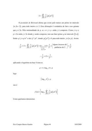Eric Campos Bastos Guedes Página 44 10/5/2009
( )
2
#
1
1
2
n
j
j n
S jnµ
= +
= ∑
O postulado de Bertrand afirma que existe pelo menos um primo no intervalo
( ),2 2n n − , para todo inteiro n > 3. Esta afirmação é verdadeira de fato e nos garante
que p < 2n. Pela minimalidade de p, se n j p< < então j é composto. Como j < p e
p < 2n então j < 2n donde j, sendo composto, tem um fator primo q no intervalo [ ]2,n .
Então #
| e |q j q n e daí 2 #
|q jn , donde ( )#
0jnµ = para todo inteiro ( ),j n p∈ . Assim
( )
( )#
2
#
1
0
alguns inversos de1 1 1 2
0 0
potências de 22 2 2 2
n
p j p p
j n n j p
jn
S jn
µ
µ
= + < <
=
 
< = = + + + + < 
 
∑ …
1
1 1
2 2p p
S −
∴ < <
aplicando o logaritmo na base ½ tem-se
1 21 logp S p− < <
logo
1 2log S p  = 
isto é
( ) ( )
2
#
1 2
1
1
log
2
n
j
j n
f n jnµ
= +
 
=  
 
∑
Como queríamos demonstrar.
 