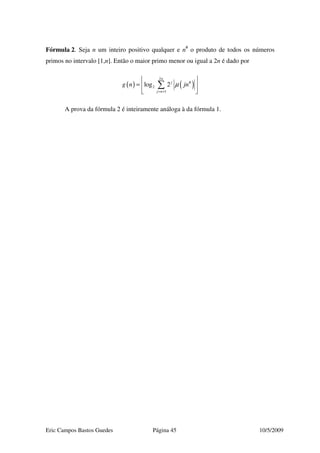 Eric Campos Bastos Guedes Página 45 10/5/2009
Fórmula 2. Seja n um inteiro positivo qualquer e n#
o produto de todos os números
primos no intervalo [1,n]. Então o maior primo menor ou igual a 2n é dado por
( ) ( )
2
#
2
1
log 2
n
j
j n
g n jnµ
= +
 
=  
 
∑
A prova da fórmula 2 é inteiramente análoga à da fórmula 1.
 