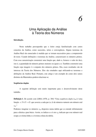 Eric Campos Bastos Guedes Página 46 10/5/2009
6
Uma Aplicação da Análise
à Teoria dos Números
Introdução.
Neste trabalho pressuponho que o leitor esteja familiarizado com certos
conceitos da Análise, como sucessões, séries e convergência. Alguns teoremas da
Análise Real são enunciados à medida que se tornam necessários para a compreensão
do texto. Usando definições e teoremas da Análise, caracterizarei os números primos.
Com essa caracterização construirei uma função que, dado n, fornece o valor de π(n),
isto é, a quantidade de números primos menores ou iguais a n. Também construirei uma
função cuja imagem é o conjunto dos números primos. Ora, esses resultados são de
interesse da Teoria dos Números. Eles são estudados aqui utilizando-se teoremas e
definições da Análise Real. Portanto, este artigo é um exemplo de como dois ramos
distintos da Matemática podem relacionar-se.
Seqüências duplas
A seguinte definição será muito importante para o desenvolvimento deste
trabalho.
Definição 1. De acordo com LIMA (1976, p. 304) “Uma seqüência dupla (xnk) é uma
função :x × →» » » que associa a cada par (n, k) de números naturais um número real
xnk.”
Podemos imaginar os números xnk dispostos numa tabela que se estende infinitamente
para a direita e para baixo. Assim, os índices n e k em xnk indicam que esse número real
ocupa a n-ésima linha e a k-ésima coluna da tabela.
 