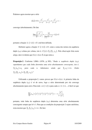 Eric Campos Bastos Guedes Página 49 10/5/2009
Podemos agora mostrar que a série
( ) +
−
+
−
+
−
+= 4
4
3
3
2
2
111
0
x
x
x
x
x
x
xL
converge (absolutamente). De fato
1
1lim1
lim <=
−
=
−
∞→
∞→
x
x
x
x
x
n n
n
n
n
n
n
portanto a função ( ): 1,1L − → » está bem definida.
Definirei agora a função ( ): 1,1C − → » como a soma dos termos da seqüência
dupla (ynk) coluna por coluna, isto é, ( ) ( )k n nkC x y= ∑ ∑ . Pela observação feita neste
artigo, não é evidente que C(x) = L(x). É aí que entra a
Proposição 2. Conforme LIMA (1976, p. 305), “Dada a seqüência dupla (xnk),
suponhamos que cada linha determine uma série absolutamente convergente, isto é,
k nk nx a∑ = para cada n. Admitamos ainda que n na∑ < +∞. Então
( ) ( )n k nk k n nkx x∑ ∑ = ∑ ∑ .”
Utilizando a proposição 2, vamos provar que C(x) = L(x). A primeira linha da
seqüência dupla (ynk) é só de zeros, logo a série determinada por ela converge
absolutamente (para zero). Para todo ( )1,1x∈ − e para cada n = 2, 3, 4, ... é fácil ver que
n
n
nnnn
k
nk
x
x
xxxxy
−
=++++=∑ 1
432
portanto, toda linha da seqüência dupla (ynk) determina uma série absolutamente
convergente sempre que |x| < 1. Para que as condições da proposição 2 sejam satisfeitas,
resta mostrar que n k nky∑ ∑ < +∞ . De fato:
 