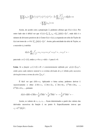 Eric Campos Bastos Guedes Página 50 10/5/2009
( ) ( ) +∞<=
−
=++++= ∑∑∑∑
∞
=
∞
=
xL
x
x
xxxxy
n
n
n
n
nnnn
n k
nk
22
432
1
+∞<∴∑∑n k
nky
Assim, de acordo com a proposição 2, podemos afirmar que C(x) = L(x). Por
outro lado não é difícil ver que ( ) ( )( )1 d 1 k
k n nk kC x y k x∞
== ∑ ∑ = Σ − , onde d(k) é o
número de divisores positivos de k. Como C(x) = L(x), a expansão em série de Taylor de
L(x) em torno de x = 0 é ( )( )1 d 1 k
k k x∞
=Σ − . Assim, pela unicidade da série de Taylor, se
a sucessão (cn) satisfaz
( ) … ++++++=
−
= ∑
∞
=
k
k
n
n
n
xcxcxcxcc
x
x
xL 3
3
2
210
2 1
para todo ( )1,1x∈ − , então c0 = 0 e ck = d(k) – 1 para k > 0.
Lema. Se a função ( ): 1,1g − → » é consistentemente definida por ( ) n
ng x a x= ∑ ,
então para cada número natural n a n-ésima derivada de g é obtida pela sucessiva
derivação termo a termo da série n
na x∑ .
É fácil ver que L(0) = c0. Aplicando o lema acima, podemos derivar L
sucessivamente e obter L’(0) = c1, L’’
(0) = 2c2, L’’’
(0) = 6c3, L(4)
(0) = 24c4, ...,
L(k)
(0) = k!ck, ..., portanto
( ) ( ) ( ) ( ) ( ) ( )
( ) +++′′′+′′+′+= kk
xL
k
xLxLxLLxL 0
!
1
0
!3
1
0
!2
1
00 32
Assim, os valores de c1, c2, c3, ... ficam determinados a partir dos valores das
derivadas sucessivas da função L no ponto 0. Especificamente tem-se que
( )
( )0 !k
kc L k= .
 
