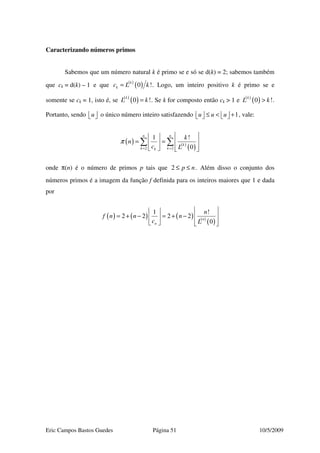 Eric Campos Bastos Guedes Página 51 10/5/2009
Caracterizando números primos
Sabemos que um número natural k é primo se e só se d(k) = 2; sabemos também
que ck = d(k) – 1 e que ( )
( )0 !k
kc L k= . Logo, um inteiro positivo k é primo se e
somente se ck = 1, isto é, se ( )
( )0 !k
L k= . Se k for composto então ck > 1 e ( )
( )0 !k
L k> .
Portanto, sendo u   o único número inteiro satisfazendo 1u u u≤ < +       , vale:
( ) ( )
( )2 2
1 !
0
n n
k
k kk
k
n
c L
π
= =
  
= =   
    
∑ ∑
onde π(n) é o número de primos p tais que 2 p n≤ ≤ . Além disso o conjunto dos
números primos é a imagem da função f definida para os inteiros maiores que 1 e dada
por
( ) ( ) ( ) ( )
( )
1 !
2 2 2 2
0
n
n
n
f n n n
c L
  
= + − = + −   
    
 