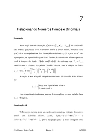 Eric Campos Bastos Guedes Página 52 10/5/2009
7
Relacionando Números Primos e Binomiais
Introdução
Neste artigo o estudo da função ( ) ( ),1 ,2 , 1mdc , ,n n n ng n C C C −= … nos conduzirá à
uma fórmula que produz todos os números primos e apenas primos. Provar-se-á que
( ) 1g n = se n tiver pelo menos dois fatores primos distintos e ( )g n p= se m
n p= para
algum primo p e algum inteiro positivo m. Portanto, o conjunto dos números primos é
igual à imagem da função ( ) ( )( )max 2,f n g n= . Aproveitando que , ,n r n n rC C −=
mostra-se que o conjunto dos primos coincide, também, com a imagem da função
( )
2 1 2 1 2 1
max 2,mdc , ,
1 2
n n n
f n
n
  + + +     
=                
…
A função Λ Von Mangoldt é importante em Teoria dos Números. Ela é definida
por
( )
log , se é potência do primo
0, caso contrário
p n p
n

Λ = 

Uma conseqüência imediata do teorema demonstrado no presente trabalho é que
( ) ( )logn g nΛ = .
Uma função útil
Todo número racional pode ser escrito como produto de potências de números
primos com expoentes inteiros. Assim, 5 1 1 1 0 0 0
21 160 2 3 5 7 11 13 17− −
= e
0 2 0 1 1 0 0 0
77 9 2 3 5 7 1113 17 19−
= As provas das proposições 1 e 2 que se seguem serão
 