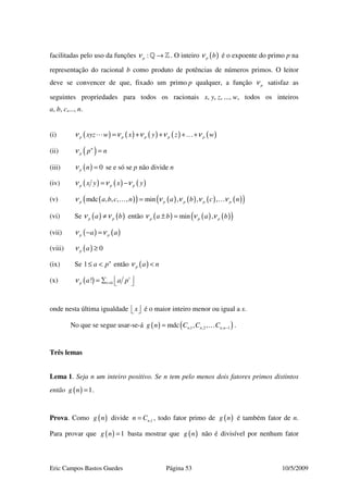 Eric Campos Bastos Guedes Página 53 10/5/2009
facilitadas pelo uso da funções :pν →» » . O inteiro ( )p bν é o expoente do primo p na
representação do racional b como produto de potências de números primos. O leitor
deve se convencer de que, fixado um primo p qualquer, a função pν satisfaz as
seguintes propriedades para todos os racionais x, y, z, ..., w, todos os inteiros
a, b, c,..., n.
(i) ( ) ( ) ( ) ( ) ( )p p p p pxyz w x y z wν ν ν ν ν= + + + +…
(ii) ( )n
p p nν =
(iii) ( ) 0p nν = se e só se p não divide n
(iv) ( ) ( ) ( )p p px y x yν ν ν= −
(v) ( )( ) ( ) ( ) ( ) ( )( )mdc , , , , min , , ,p p p p pa b c n a b c nν ν ν ν ν=… …
(vi) Se ( ) ( )p pa bν ν≠ então ( ) ( ) ( )( )min ,p p pa b a bν ν ν± =
(vii) ( ) ( )p pa aν ν− =
(viii) ( ) 0p aν ≥
(ix) Se 1 n
a p≤ < então ( )p a nν <
(x) ( ) 0! t
p ta a pν >
 = ∑  
onde nesta última igualdade x   é o maior inteiro menor ou igual a x.
No que se segue usar-se-á ( ) ( ),1 ,2 , 1mdc , ,n n n ng n C C C −= … .
Três lemas
Lema 1. Seja n um inteiro positivo. Se n tem pelo menos dois fatores primos distintos
então ( ) 1g n = .
Prova. Como ( )g n divide ,1nn C= , todo fator primo de ( )g n é também fator de n.
Para provar que ( ) 1g n = basta mostrar que ( )g n não é divisível por nenhum fator
 