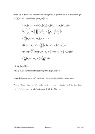 Eric Campos Bastos Guedes Página 54 10/5/2009
primo de n. Farei isso tomando um fator primo p genérico de n e mostrando que
( )( ) 0p g nν = . Suponhamos que ( )p n vν = :
( )( ) ( ) ( ) ( )( )
( ) ( )( )
( ) ( )( ) ( ) ( )( )
( ) ( ) ( )( ) ( ) ( )( )( )
( ) ( )( )
,1 ,2 , 1
1 1
00
1
0
1
1
1
1
1
0 min , , ,
min , min ,
v v
v
v
v
v
p p n p n p n n
p p
p p pv v v
uu
p
v
p p
u
p
v v
p p p p
u
p
v
p p p p
u
p
p p
u
g n C C C
n n u n u
p p u p u
n u p u
n p n u p u
v v n u p u
u u
ν ν ν ν
ν ν ν
ν ν
ν ν ν ν
ν ν ν ν
ν ν
−
− −
==
−
=
−
=
−
=
=
≤ = ≤
    − −
≤ = = =     − −    
= − − − =
= − + − − − =
= − + − =
= −
∑∏
∑
∑
∑
…
1 1
1
0 0
v
p
u
− −
=
= =∑ ∑
( )( )0 0p g nν∴ ≤ ≤
( )( ) 0p g nν∴ = para cada fator primo p de n. Logo g(n) = 1.
Lema 2. Suponha que n = pv
, p primo e v inteiro positivo. Então p divide g(n).
Prova. Como ,1
v
nC n p= = então g(n) = ps
com s inteiro e 0 ≤ s ≤ v. Seja
r ∈ {1, 2, 3, ..., n – 1}, r = kpt
onde p não divide k ∈» e t < v.
 