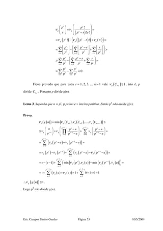 Eric Campos Bastos Guedes Página 55 10/5/2009
( )
( ) ( )( ) ( )( )
1 1 1
1 1 1
1 1
!
! !
! ! !
0
v v
p p v
v v
p p p
v vv v v
t t t
t t t
v vv v v
t t t
t t t
v vv v
t t
t t
p p
r p r r
p p r r
p p r r
p p p
p p r r
p p p
p p
p p
ν ν
ν ν ν
= = =
= = =
= =
  
 = = 
 −   
= − − + =
      −
= − + >       
     
 −
> − + = 
 
= − =
∑ ∑ ∑
∑ ∑ ∑
∑ ∑
Ficou provado que para cada r = 1, 2, 3, ..., n – 1 vale ( ), 1p n rCν ≥ , isto é, p
divide ,n rC . Portanto p divide g(n).
Lema 3. Suponha que n = pv
, p primo e v inteiro positivo. Então p2
não divide g(n).
Prova.
( )( ) ( ) ( ) ( )( )
( ) ( )( )
( ) ( ) ( ) ( )( )
( ) ( ) ( )( )
,1 ,2 , 1
1 11 1
1 1 1
00
1 1
1
0
1 1
1 1
1
min , , ,
1 min , min
p p n p n p n n
v vv vp p
p p pv v v
uu
vp
v v
p p
u
vp
v v v v
p p p p
u
v v
p p p
g n C C C
n p u p u
p p u p u
p u p u
p p p u p u
v v p u p
ν ν ν ν
ν ν ν
ν ν
ν ν ν ν
ν ν ν
−
− −− −
− − −
==
− −
−
=
− −
− −
=
= ≤
     − −
 ≤ = = =    − −    
= − − − =
= − + − − − =
= − − + −
∑∏
∑
∑
…
( ) ( )( )( )
( ) ( )( )
1 1
1
1
1 11 1
1 1
,
1 1 0 1 0 1
vp
p
u
v vp p
p p
u u
u
u u
ν
ν ν
− −
−
=
− −− −
= =
=
= + − = + = + =
∑
∑ ∑
( )( ) 1p g nν∴ ≤ .
Logo p2
não divide g(n).
 
