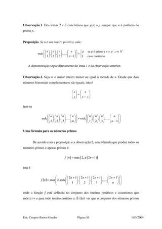 Eric Campos Bastos Guedes Página 56 10/5/2009
Observação 1. Dos lemas 2 e 3 concluímos que g(n) = p sempre que n é potência do
primo p.
Proposição. Se n é um inteiro positivo, vale:
*
se é primo e ,
mdc , , , ,
1 2 3 1 1 caso contrário
v
n n n n p p n p v
n
   = ∈       
=         
−         
»
…
A demonstração segue diretamente do lema 1 e da observação anterior.
Observação 2. Seja m o maior inteiro menor ou igual à metade de n. Desde que dois
números binomiais complementares são iguais, isto é






−
=





yx
x
y
x
tem-se














−

















=































1
,,
3
,
2
,
1
mdc,
3
,
2
,
1
mdc
n
nnnn
m
nnnn
……
Uma fórmula para os números primos
De acordo com a proposição e a observação 2, uma fórmula que produz todos os
números primos e apenas primos é:
( ) ( )( )max 2, 2 1f n g n= +
isto é
( ) 




















 +





 +





 +





 +
=
n
nnnn
nf
12
,,
3
12
,
2
12
,
1
12
mdc,2max …
onde a função f está definida no conjunto dos inteiros positivos e assumimos que
mdc(a) = a para todo inteiro positivo a. É fácil ver que o conjunto dos números primos
 