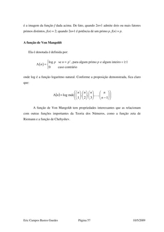Eric Campos Bastos Guedes Página 57 10/5/2009
é a imagem da função f dada acima. De fato, quando 2n+1 admite dois ou mais fatores
primos distintos, f(n) = 2; quando 2n+1 é potência de um primo p, f(n) = p.
A função de Von Mangoldt
Ela é denotada é definida por:
( )
log se , para algum primo e algum inteiro 1
0 caso contrário
v
p n p p v
n
 = ≥
Λ = 

onde log é a função logaritmo natural. Conforme a proposição demonstrada, fica claro
que:
( ) 













−

















=Λ
1
,,
3
,
2
,
1
mdclog
n
nnnn
n …
A função de Von Mangoldt tem propriedades interessantes que as relacionam
com outras funções importantes da Teoria dos Números, como a função zeta de
Riemann e a função de Chebyshev.
 