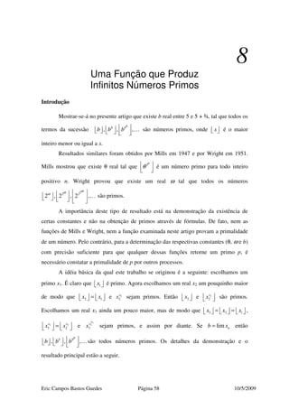 Eric Campos Bastos Guedes Página 58 10/5/2009
8
Uma Função que Produz
Infinitos Números Primos
Introdução
Mostrar-se-á no presente artigo que existe b real entre 5 e 5 + ¾, tal que todos os
termos da sucessão , , ,
bb b
b b b         
… são números primos, onde x   é o maior
inteiro menor ou igual a x.
Resultados similares foram obtidos por Mills em 1947 e por Wright em 1951.
Mills mostrou que existe θ real tal que 3n
θ 
  
é um número primo para todo inteiro
positivo n. Wright provou que existe um real ω tal que todos os números
22 2
2 , 2 , 2 ,
ωωω           
… são primos.
A importância deste tipo de resultado está na demonstração da existência de
certas constantes e não na obtenção de primos através de fórmulas. De fato, nem as
funções de Mills e Wright, nem a função examinada neste artigo provam a primalidade
de um número. Pelo contrário, para a determinação das respectivas constantes (θ, ω e b)
com precisão suficiente para que qualquer dessas funções retorne um primo p, é
necessário constatar a primalidade de p por outros processos.
A idéia básica da qual este trabalho se originou é a seguinte: escolhamos um
primo x1. É claro que 1x   é primo. Agora escolhamos um real x2 um pouquinho maior
de modo que 2 1x x=       e 2
2
x
x sejam primos. Então 2x   e 2
2
x
x   são primos.
Escolhamos um real x3 ainda um pouco maior, mas de modo que 3 2 1x x x= =           ,
3 2
3 2
x x
x x   =    e
3
3
3
x
x
x sejam primos, e assim por diante. Se lim nb x= então
, , ,
bb b
b b b         
…são todos números primos. Os detalhes da demonstração e o
resultado principal estão a seguir.
 