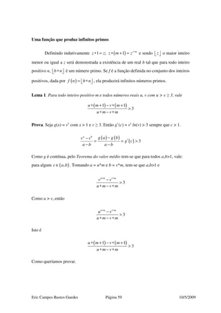 Eric Campos Bastos Guedes Página 59 10/5/2009
Uma função que produz infinitos primos
Definindo indutivamente ( )1 ; 1 z m
z z z m z ∗
∗ = ∗ + = e sendo z   o maior inteiro
menor ou igual a z será demonstrada a existência de um real b tal que para todo inteiro
positivo n, b n∗   é um número primo. Se f é a função definida no conjunto dos inteiros
positivos, dada por ( )f n b n= ∗   , ela produzirá infinitos números primos.
Lema 1. Para todo inteiro positivo m e todos números reais u, v com u > v ≥ 3, vale
( ) ( )1 1
3
u m v m
u m v m
∗ + − ∗ +
>
∗ − ∗
Prova. Seja g(x) = vx
com x > 1 e v ≥ 3. Então g’(c) = vc
⋅ln(v) > 3 sempre que c > 1.
( ) ( )
( ) 3
a b
g a g bv v
g c
a b a b
−−
′= = >
− −
Como g é contínua, pelo Teorema do valor médio tem-se que para todos a,b>1, vale:
para algum ( ),c a b∈ . Tomando a = u*m e b = v*m, tem-se que a,b>1 e
3
u m v m
v v
u m v m
∗ ∗
−
>
∗ − ∗
Como u > v, então
3
u m v m
u v
u m v m
∗ ∗
−
>
∗ − ∗
Isto é
( ) ( )1 1
3
u m v m
u m v m
∗ + − ∗ +
>
∗ − ∗
Como queríamos provar.
 