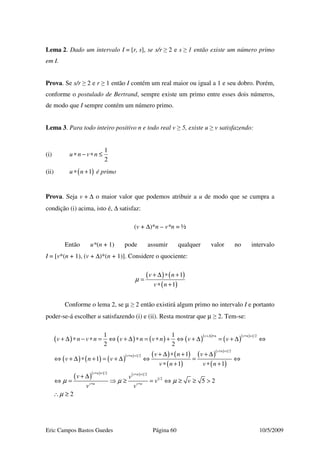 Eric Campos Bastos Guedes Página 60 10/5/2009
Lema 2. Dado um intervalo I = [r, s], se s/r ≥ 2 e s ≥ 1 então existe um número primo
em I.
Prova. Se s/r ≥ 2 e r ≥ 1 então I contém um real maior ou igual a 1 e seu dobro. Porém,
conforme o postulado de Bertrand, sempre existe um primo entre esses dois números,
de modo que I sempre contém um número primo.
Lema 3. Para todo inteiro positivo n e todo real v ≥ 5, existe u ≥ v satisfazendo:
(i)
1
2
u n v n∗ − ∗ ≤
(ii) ( )1u n∗ + é primo
Prova. Seja v + ∆ o maior valor que podemos atribuir a u de modo que se cumpra a
condição (i) acima, isto é, ∆ satisfaz:
(v + ∆)*n – v*n = ½
Então u*(n + 1) pode assumir qualquer valor no intervalo
I = [v*(n + 1), (v + ∆)*(n + 1)]. Considere o quociente:
( ) ( )
( )
1
1
v n
v n
µ
+ ∆ ∗ +
=
∗ +
Conforme o lema 2, se µ ≥ 2 então existirá algum primo no intervalo I e portanto
poder-se-á escolher u satisfazendo (i) e (ii). Resta mostrar que µ ≥ 2. Tem-se:
( ) ( ) ( ) ( )( )
( )( )
( ) ( ) ( )( ) ( ) ( )
( )
( )( )
( )
( )( ) ( )
1 2
1 2
1 2
1 2 1 2
1 2
1 1
2 2
1
1
1 1
5 2
2
v n v n
v n
v n
v n v n
v n v n
v n v n v n v n v v
v n v
v n v
v n v n
v v
v v
v v
µ µ µ
µ
+∆ ∗ ∗ +
∗ +
∗ +
∗ + ∗ +
∗ ∗
+ ∆ ∗ − ∗ = ⇔ + ∆ ∗ = ∗ + ⇔ + ∆ = + ∆ ⇔
+ ∆ ∗ + + ∆
⇔ + ∆ ∗ + = + ∆ ⇔ = ⇔
∗ + ∗ +
+ ∆
⇔ = ⇒ ≥ = ⇔ ≥ ≥ >
∴ ≥
 