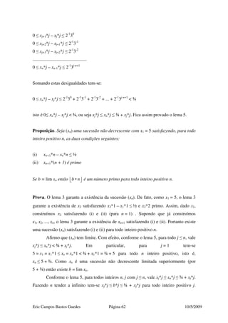 Eric Campos Bastos Guedes Página 62 10/5/2009
0 ≤ xj+1*j – xj*j ≤ 2-1
30
0 ≤ xj+2*j – xj+1*j ≤ 2-1
3-1
0 ≤ xj+3*j – xj+2*j ≤ 2-1
3-2
...............................................
0 ≤ xn*j – xn-1*j ≤ 2-1
3j-n+1
Somando estas desigualdades tem-se:
0 ≤ xn*j – xj*j ≤ 2-1
30
+ 2-1
3-1
+ 2-1
3-2
+ ... + 2-1
3j-n+1
< ¾
isto é 0≤ xn*j – xj*j < ¾, ou seja xj*j ≤ xn*j ≤ ¾ + xj*j. Fica assim provado o lema 5.
Proposição. Seja (xn) uma sucessão não decrescente com x1 = 5 satisfazendo, para todo
inteiro positivo n, as duas condições seguintes:
(i) xn+1*n – xn*n ≤ ½
(ii) xn+1*(n + 1) é primo
Se b = lim xn então b n∗   é um número primo para todo inteiro positivo n.
Prova. O lema 3 garante a existência da sucessão (xn). De fato, como x1 = 5, o lema 3
garante a existência de x2 satisfazendo x2*1 – x1*1 ≤ ½ e x2*2 primo. Assim, dado x1,
construímos x2 satisfazendo (i) e (ii) (para n = 1) . Supondo que já construímos
x1, x2, ..., xn, o lema 3 garante a existência de xn+1 satisfazendo (i) e (ii). Portanto existe
uma sucessão (xn) satisfazendo (i) e (ii) para todo inteiro positivo n.
Afirmo que (xn) tem limite. Com efeito, conforme o lema 5, para todo j ≤ n, vale
xj*j ≤ xn*j < ¾ + xj*j. Em particular, para j = 1 tem-se
5 = x1 = x1*1 ≤ xn = xn*1 < ¾ + x1*1 = ¾ + 5 para todo n inteiro positivo, isto é,
xn ≤ 5 + ¾. Como xn é uma sucessão não decrescente limitada superiormente (por
5 + ¾) então existe b = lim xn.
Conforme o lema 5, para todos inteiros n, j com j ≤ n, vale xj*j ≤ xn*j ≤ ¾ + xj*j.
Fazendo n tender a infinito tem-se xj*j ≤ b*j ≤ ¾ + xj*j para todo inteiro positivo j.
 
