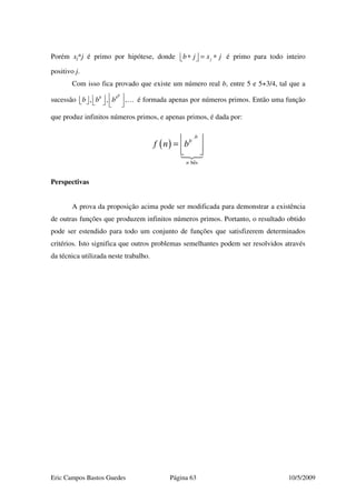 Eric Campos Bastos Guedes Página 63 10/5/2009
Porém xj*j é primo por hipótese, donde jb j x j∗ = ∗   é primo para todo inteiro
positivo j.
Com isso fica provado que existe um número real b, entre 5 e 5+3/4, tal que a
sucessão , , ,
bb b
b b b         
… é formada apenas por números primos. Então uma função
que produz infinitos números primos, e apenas primos, é dada por:
( )
ˆbes
b
b
n
f n b =   
Perspectivas
A prova da proposição acima pode ser modificada para demonstrar a existência
de outras funções que produzem infinitos números primos. Portanto, o resultado obtido
pode ser estendido para todo um conjunto de funções que satisfizerem determinados
critérios. Isto significa que outros problemas semelhantes podem ser resolvidos através
da técnica utilizada neste trabalho.
 