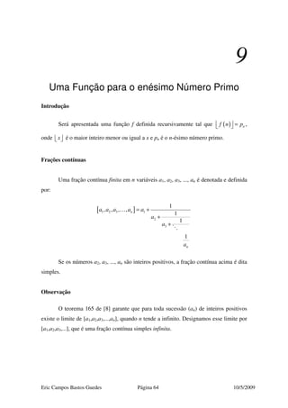 Eric Campos Bastos Guedes Página 64 10/5/2009
9
Uma Função para o enésimo Número Primo
Introdução
Será apresentada uma função f definida recursivamente tal que ( ) nf n p  =  ,
onde x   é o maior inteiro menor ou igual a x e pn é o n-ésimo número primo.
Frações contínuas
Uma fração contínua finita em n variáveis a1, a2, a3, ..., an é denotada e definida
por:
[ ]1 2 3 1
2
3
1
, , , ,
1
1
1
n
n
a a a a a
a
a
a
= +
+
+
…
Se os números a2, a3, ..., an são inteiros positivos, a fração contínua acima é dita
simples.
Observação
O teorema 165 de [8] garante que para toda sucessão (an) de inteiros positivos
existe o limite de [a1,a2,a3,...,an], quando n tende a infinito. Designamos esse limite por
[a1,a2,a3,...], que é uma fração contínua simples infinita.
 