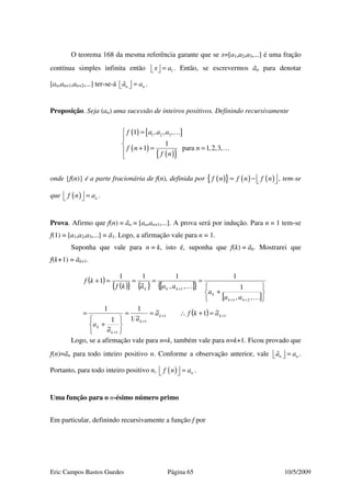 Eric Campos Bastos Guedes Página 65 10/5/2009
O teorema 168 da mesma referência garante que se x=[a1,a2,a3,...] é uma fração
contínua simples infinita então 1x a=   . Então, se escrevermos ãn para denotar
[an,an+1,an+2,...] ter-se-á n na a=   .
Proposição. Seja (an) uma sucessão de inteiros positivos. Definindo recursivamente
( ) [ ]
( )
( ){ }
1 2 31 , , ,
1
1 para 1,2,3,
f a a a
f n n
f n
 =


+ = = …

…
onde {f(n)} é a parte fracionária de f(n), definida por ( ){ } ( ) ( )f n f n f n = −   , tem-se
que ( ) nf n a  =  .
Prova. Afirmo que f(n) = ãn = [an,an+1,...]. A prova será por indução. Para n = 1 tem-se
f(1) = [a1,a2,a3,...] = ã1. Logo, a afirmação vale para n = 1.
Suponha que vale para n = k, isto é, suponha que f(k) = ãk. Mostrarei que
f(k+1) = ãk+1.
Logo, se a afirmação vale para n=k, também vale para n=k+1. Ficou provado que
f(n)=ãn para todo inteiro positivo n. Conforme a observação anterior, vale n na a=   .
Portanto, para todo inteiro positivo n, ( ) nf n a  =  .
Uma função para o n-ésimo número primo
Em particular, definindo recursivamente a função f por
( )
( ){ } { } [ ]{ }
[ ]
( ) 11
1
1
21
1
~1~
~1
1
~
1
1
,,
1
1
,,
1
~
11
1
++
+
+
++
+
=+∴==






+
=






+
====+
kk
k
k
k
kk
k
kkk
akfa
a
a
a
aa
a
aaakf
kf
…
…
 
