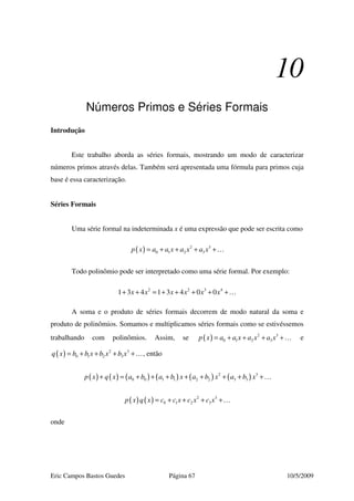 Eric Campos Bastos Guedes Página 67 10/5/2009
10
Números Primos e Séries Formais
Introdução
Este trabalho aborda as séries formais, mostrando um modo de caracterizar
números primos através delas. Também será apresentada uma fórmula para primos cuja
base é essa caracterização.
Séries Formais
Uma série formal na indeterminada x é uma expressão que pode ser escrita como
( ) 2 3
0 1 2 3p x a a x a x a x= + + + +…
Todo polinômio pode ser interpretado como uma série formal. Por exemplo:
2 2 3 4
1 3 4 1 3 4 0 0x x x x x x+ + = + + + + +…
A soma e o produto de séries formais decorrem de modo natural da soma e
produto de polinômios. Somamos e multiplicamos séries formais como se estivéssemos
trabalhando com polinômios. Assim, se ( ) 2 3
0 1 2 3p x a a x a x a x= + + + +… e
( ) 2 3
0 1 2 3q x b b x b x b x= + + + +…, então
( ) ( ) ( ) ( ) ( ) ( )2 3
0 0 1 1 2 2 3 3p x q x a b a b x a b x a b x+ = + + + + + + + +…
( ) ( ) 2 3
0 1 2 3p x q x c c x c x c x= + + + +…
onde
 
