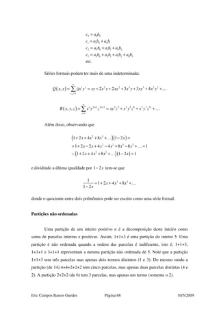 Eric Campos Bastos Guedes Página 68 10/5/2009
0 0 0
1 1 0 0 1
2 2 0 1 1 0 2
3 3 0 2 1 1 2 0 3
etc.
c a b
c a b a b
c a b a b a b
c a b a b a b a b
=
= +
= + +
= + + +
Séries formais podem ter mais de uma indeterminada:
( ) 2 2 3 3 2 2
, 1
, 2 2 3 3 4i j
i j
Q x y ijx y xy x y xy x y xy x y
∞
=
= = + + + + + +∑ …
( ) 2 1 3 2 3 5 2 5 8 3 7 11
1
, , i i i
i
R x y z x y z xy z x y z x y z
∞
+ +
=
= = + + +∑ …
Além disso, observando que
( )( )
( )( )
2 3
2 2 3 3
2 3
1 2 4 8 1 2
1 2 2 4 4 8 8 1
1 2 4 8 1 2 1
x x x x
x x x x x x
x x x x
+ + + + − =
= + − + − + − + =
∴ + + + + − =
…
…
…
e dividindo a última igualdade por 1 2x− tem-se que
2 31
1 2 4 8
1 2
x x x
x
= + + + +
−
…
donde o quociente entre dois polinômios pode ser escrito como uma série formal.
Partições não ordenadas
Uma partição de um inteiro positivo n é a decomposição deste inteiro como
soma de parcelas inteiras e positivas. Assim, 1+1+3 é uma partição do inteiro 5. Uma
partição é não ordenada quando a ordem das parcelas é indiferente, isto é, 1+1+3,
1+3+1 e 3+1+1 representam a mesma partição não ordenada de 5. Note que a partição
1+1+3 tem três parcelas mas apenas dois termos distintos (1 e 3). Do mesmo modo a
partição (de 14) 4+4+2+2+2 tem cinco parcelas, mas apenas duas parcelas distintas (4 e
2). A partição 2+2+2 (de 6) tem 3 parcelas, mas apenas um termo (somente o 2).
 