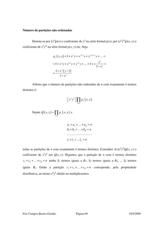 Eric Campos Bastos Guedes Página 69 10/5/2009
Número de partições não ordenadas
Denota-se por [xn
]p(x) o coeficiente de xn
na série formal p(x); por [xn
ym
]p(x, y) o
coeficiente de xn
ym
na série formal p(x, y) etc. Seja
( )
( )
2 3
, 1
1 1
1
1 1
1
j j j j j j
j
j
j j j
j
j
j
p x y x y x y x y
x
x y x y x y y
x
x y
x
+ + +
= + + + + =
= + + + + = + =
−
+ −
=
−
…
…
Afirmo que o número de partições não ordenadas de n com exatamente k termos
distintos é:
( )
1
,n k
j
j
x y p x y
≥
  ∏
Sejam ( ) ( )
1
, ,j
j
Q x y p x y
≥
= ∏ e
1 2
1 2
1 2
a a a n
b b b n
l l l n
α
β
γ
+ + + =
+ + + =
+ + =
…
…
…
todas as partições de n com exatamente k termos distintos. Considere A=[xn
yk
]Q(x, y) o
coeficiente de xn
yk
em Q(x, y). Digamos que a partição de n com k termos distintos
1 2c c c nδ+ + + =… tenha S1 termos iguais a R1; S2 termos iguais a R2; ... Sk termos
iguais Rk. Então a partição 1 2c c c nδ+ + + =… corresponde, pela propriedade
distributiva, ao termo xn
yk
obtido ao multiplicarmos
 