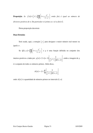 Eric Campos Bastos Guedes Página 71 10/5/2009
Proposição. Se ( )
1
1
1
j
n
j
j
x
f n x y y
x≥
 
 = +   − 
∏ então f(n) é igual ao número de
divisores positivos de n. Em particular n é primo se e só se f(n)=2.
Desta proposição decorrem
Duas fórmulas
Será usada, aqui, a notação r   para designar o maior número real menor ou
igual a r.
Se ( )
1
, 1
1
j
j
j
x
Q x y y
x≥
 
= + 
− 
∏ e g é uma função definida no conjunto dos
inteiros positivos e dada por ( ) ( )
( )1
2
2 1
,n
g n n
x y Q x y+
 
 = + −
    
, então a imagem de g
é o conjunto de todos os números primos. Além disso,
( )
( )1
2
2
,
n
i
i
n
x y Q x y
π
=
 
 = − +
    
∑
onde ( )nπ é a quantidade de números primos no intervalo [1, n]
 