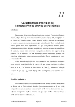 Eric Campos Bastos Guedes Página 72 10/5/2009
11
Caracterizando Intervalos de
Números Primos através de Polinômios
Introdução
Sabemos que não existe nenhum polinômio não constante P(x), com coeficientes
inteiros, tal que P(n) seja primo para todo inteiro positivo n (veja [13], ou a página 18
da referência [8]). Este resultado, embora negativo, mostra o interesse de se relacionar
os números primos aos valores assumidos por um polinômio. Outro resultado neste
sentido, porém muito mais surpreendente, diz que o conjunto dos números primos
coincide com o dos valores positivos assumidos por um certo polinômio de grau 25, em
26 variáveis, quando estas percorrem o conjunto dos inteiros não negativos (veja
capítulo 3.III da referência [4]). Os matemáticos têm-se interessado, portanto, em
estabelecer relações entre números primos e polinômios. É neste contexto que se insere
o presente trabalho.
Seja pn o n-ésimo número primo. Provaremos nesta nota, um teorema que mostra
como construir um polinômio Pn, de grau 1np − , que caracterizará todos os primos
entre np e 2
1np + . Se o inteiro m, satisfazendo 2
1n np m p +< < , satisfizer a condição
adicional de que 1 2 np p p divide ( )nP m , então m será primo. Caso contrário, não o
será.
Definições preliminares
Dois números inteiros são congruentes módulo m quando deixam o mesmo resto
na divisão por m. Caso contrário são ditos incongruentes módulo m. Se a e b são
congruentes módulo m, denotarei isso escrevendo moda b m≡ . Caso contrário, se a e
b forem incongruentes mod m, denotarei isto por moda b m≡/ . Note que tem-se
moda b m≡ se e só se m divide a – b.
 