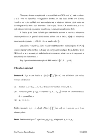 Eric Campos Bastos Guedes Página 73 10/5/2009
Chama-se sistema completo de restos módulo m (SCR mod m) todo conjunto
S ⊂ » com m elementos incongruentes módulo m. De outro modo: um sistema
completo de restos módulo m é um conjunto de m números inteiros cujos restos na
divisão por m são dois a dois diferentes. Tem-se que S é um SCR módulo m se, e só se,
todo número inteiro é congruente módulo m a exatamente um elemento de S.
A função ϕ de Euler, definida para todo inteiro positivo n, retorna o número de
inteiros positivos n≤ que são relativamente primos com n. Isto é, ( )nϕ é o número de
elementos do conjunto ( ){ }:1 e mdc , 1x x n x n∈ ≤ ≤ =» .
Um sistema reduzido de restos módulo m (SRR mod m) é um conjunto de ( )mϕ
inteiros incongruentes módulo m. Seja S um subconjunto qualquer de » . Então S é um
SRR mod m se, e somente se, todo inteiro relativamente primo com m é congruente a
exatamente um elemento de S.
Se p é primo então um exemplo de SRR mod p é { }1,2,3, , 1p −… .
O Resultado principal
Teorema 1. Seja m um inteiro e ( ) ( )
1
1
pn
n ii
P x x a
−
=
= −∏ um polinômio com raízes
inteiras satisfazendo
(i) Nenhum , 1,2, , 1i na i p= −… , é divisível por nenhum primo np p≤ .
(ii) Para cada primo np p≤ , o conjunto { }1 2 1, , pn
a a a −… contém um sistema reduzido
de restos módulo p.
(iii) 2
1n np m p +< < .
Então o produto 1 2 np p p divide ( ) ( )
1
1
np
n ii
P m m a
−
=
= −∏ se, e somente se, m é um
número primo.
Prova. Denotaremos por #
c o produto 1 2 ip p p , sempre que 1i ip c p +≤ < .
 