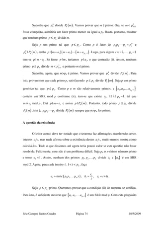 Eric Campos Bastos Guedes Página 74 10/5/2009
Suponha que #
np divide ( )nP m . Vamos provar que m é primo. Ora, se 2
1nm p +<
fosse composto, admitiria um fator primo menor ou igual a pn. Basta, portanto, mostrar
que nenhum primo np p≤ divide m.
Seja p um primo tal que np p≤ . Como p é fator de #
1 2 n np p p p= e
( )#
|n np P m , então ( )( ) ( )1 2 1| npp m a m a m a −− − − . Logo, para algum 1,2, , 1ni p= −…
tem-se | ip m a− . Se fosse |p m , teríamos | ip a , o que contradiz (i). Assim, nenhum
primo np p≤ divide 2
1nm p +< e portanto m é primo.
Suponha, agora, que m>pn é primo. Vamos provar que #
np divide ( )nP m . Para
isto, provaremos que cada primo p, satisfazendo np p≤ divide ( )nP m . Seja p um primo
genérico tal que np p≤ . Como p e m são relativamente primos, e { }1 2 1, , pn
a a a −…
contém um SRR mod p conforme (ii), tem-se que existe , 1 1i na i p≤ ≤ − , tal que
modim a p≡ . Daí | ip m a− e assim ( )| np P m . Portanto, todo primo np p≤ divide
( )nP m , isto é, 1 2 np p p divide ( )nP m sempre que m>pn for primo.
A questão da existência
O leitor atento deve ter notado que o teorema faz afirmações envolvendo certos
inteiros 'sia , mas nada afirma sobre a existência destes 'sia , muito menos mostra como
calculá-los. Tudo o que dissemos até agora teria pouco valor se esta questão não fosse
resolvida. Felizmente, esse não é um problema difícil. Seja pn o n-ésimo número primo
e tome 1 1a = . Assim, nenhum dos primos 1 2, , np p p… divide 1a e { }1a é um SRR
mod 2. Agora, para cada inteiro , 1 ni i p< < , faça
( )1 2mmc , , ,i
i n i i i
c
c p p p i b a i b
i
= = = +…
Seja np p≤ primo. Queremos provar que a condição (ii) do teorema se verifica.
Para isto, é suficiente mostrar que { }1 2 1, , pa a a −… é um SRR mod p. Com este propósito
 