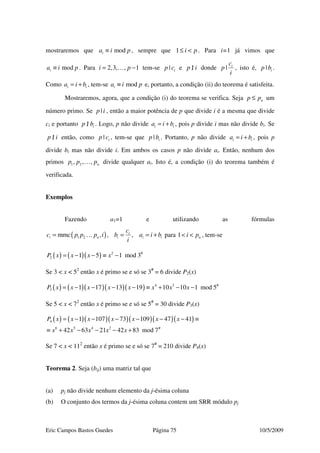 Eric Campos Bastos Guedes Página 75 10/5/2009
mostraremos que modia i p≡ , sempre que 1 i p≤ < . Para i=1 já vimos que
modia i p≡ . Para 2,3, , 1i p= −… tem-se | ip c e |p i/ donde | ic
p
i
, isto é, | ip b .
Como i ia i b= + , tem-se modia i p≡ e, portanto, a condição (ii) do teorema é satisfeita.
Mostraremos, agora, que a condição (i) do teorema se verifica. Seja np p≤ um
número primo. Se |p i , então a maior potência de p que divide i é a mesma que divide
ci e portanto | ip b/ . Logo, p não divide i ia i b= + , pois p divide i mas não divide bi. Se
|p i/ então, como | ip c , tem-se que | ip b . Portanto, p não divide i ia i b= + , pois p
divide bi mas não divide i. Em ambos os casos p não divide ai. Então, nenhum dos
primos 1 2, , , np p p… divide qualquer ai. Isto é, a condição (i) do teorema também é
verificada.
Exemplos
Fazendo a1=1 e utilizando as fórmulas
( )1 2mmc , , ,i
i n i i i
c
c p p p i b a i b
i
= = = +… para 1 ni p< < , tem-se
( ) ( )( ) 2 #
2 1 5 1 mod 3P x x x x= − − ≡ −
Se 3 < x < 52
então x é primo se e só se 3#
= 6 divide P2(x)
( ) ( )( )( )( ) 4 3 #
3 1 17 13 19 10 10 1 mod 5P x x x x x x x x= − − − − ≡ + − −
Se 5 < x < 72
então x é primo se e só se 5#
= 30 divide P3(x)
( ) ( )( )( )( )( )( )4
6 5 4 2 #
1 107 73 109 47 41
42 63 21 42 83 mod 7
P x x x x x x x
x x x x x
= − − − − − − ≡
≡ + − − − +
Se 7 < x < 112
então x é primo se e só se 7#
= 210 divide P4(x)
Teorema 2. Seja (bij) uma matriz tal que
(a) pj não divide nenhum elemento da j-ésima coluna
(b) O conjunto dos termos da j-ésima coluna contem um SRR módulo pj
 
