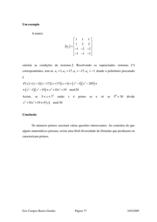 Eric Campos Bastos Guedes Página 77 10/5/2009
Um exemplo
A matriz
( )
1 1 1
1 2 2
1 2 2
1 1 1
ijb
 
 
 =
 − − −
 
− − − 
satisfaz as condições do teorema 2. Resolvendo os supracitados sistemas [*]
correspondentes, tem-se 1 2 3 41, 17, 17, 1a a a a= = = − = − donde o polinômio procurado
é
( ) ( )( )( )( ) ( )( )
( )( )
2 2
2 2 4 2
1 17 17 1 1 289
1 19 10 19 mod30
P x x x x x x x
x x x x
= − − + + = − − ≡
≡ − − ≡ + +
Assim, se 5 < x < 72
então x é primo se e só se 5#
= 30 divide
( )4 2
10 19 mod 30x x P x+ + ≡
Conclusão
Os números primos suscitam várias questões interessantes. Ao contrário do que
alguns matemáticos pensam, existe uma fértil diversidade de fórmulas que produzem ou
caracterizam primos.
 