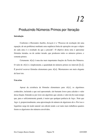 Eric Campos Bastos Guedes Página 78 10/5/2009
12
Produzindo Números Primos por Iteração
Introdução
Conforme o Dicionário Aurélio, Iteração é o “Processo de resolução (de uma
equação, de um problema) mediante uma seqüência finita de operações em que o objeto
de cada uma é o resultado da que a precede”. O objetivo desta nota é apresentar
fórmulas iteradas, ou de caráter iterado, que produzem todos os números primos, e
somente primos.
Certamente ( )nπ é uma das mais importantes funções da Teoria dos Números.
O valor de ( )nπ é, simplesmente, a quantidade de números primos no intervalo [ ]1,n .
É possível escrever fórmulas elementares para ( )nπ . Mostraremos um meio elegante
de fazer isto.
Um aviso
Apesar da existência de fórmulas elementares para ( )nπ , os algoritmos
conhecidos, incluindo o que será apresentado, são bastante lentos para calcular o valor
dessa função. Entende-se por lento um algoritmo que calcula o valor de f(n) num tempo
que, para n suficientemente grande, é maior que qualquer potência de logn . Note que
logn é, proporcionalmente, uma aproximação do número de algarismos de n. Por isso o
logaritmo surge de modo natural: um cálculo tende a ser tanto mais trabalhoso quantos
forem os algarismos dos números envolvidos.
 