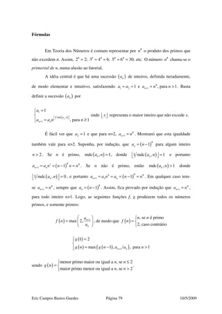 Eric Campos Bastos Guedes Página 79 10/5/2009
Fórmulas
Em Teoria dos Números é comum representar por #
n o produto dos primos que
não excedem n. Assim, # # # # #
2 2; 3 4 6; 5 6 30; etc.= = = = = O número #
n chama-se o
primorial de n, numa alusão ao fatorial.
A idéia central é que há uma sucessão ( )na de inteiros, definida iteradamente,
de modo elementar e intuitivo, satisfazendo #
1 2 11 e , para 1na a a n n+= = = > . Basta
definir a sucessão ( )na por
( )
1
1 mdc ,
1
1
, para 1n
a n
n n
a
a a n n
 
 
+
=

= ≥
onde x   representa o maior inteiro que não excede x.
É fácil ver que 2 1a = e que para n=2, #
1na n+ = . Mostrarei que esta igualdade
também vale para n>2. Suponha, por indução, que ( )
#
1na n= − para algum inteiro
2n > . Se n é primo, ( )mdc , 1na n = , donde ( )1 mdc , 1na n  =  e portanto
( )
#1 #
1 1n na a n n n n+ = = − = . Se n não é primo, então ( )mdc , 1na n > donde
( )1 mdc , 0na n  =  , e portanto ( )
#0 #
1 1n n na a n a n n+ = = = − = . Em qualquer caso tem-
se #
1na n+ = , sempre que ( )
#
1na n= − . Assim, fica provado por indução que #
1na n+ = ,
para todo inteiro n>1. Logo, as seguintes funções f, g produzem todos os números
primos, e somente primos:
( ) 1
max 2, n
n
a
f n
a
+
 
=  
 
, de modo que ( )
, se é primo
2, caso contrário
n n
f n

= 

( )
( ) ( )( )1
1 2
max 1 , , para 1n n
g
g n g n a a n+
 =

= − >
sendo ( )
menor primo maior ou igual a , se 2
maior primo menor ou igual a , se 2
n n
g n
n n
≤
= 
>
.
 
