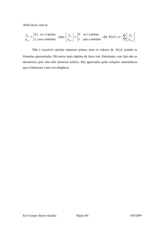 Eric Campos Bastos Guedes Página 80 10/5/2009
Além disso, tem-se
1
1 , se é primo
1, caso contrário
i
i
i ia
a +

= 

, logo
1
0 se é primo
1 caso contrário
i
i
ia
a +
  
=  
 
, daí ( )
1 1
n
i
i i
a
n n
a
π
= +
 
= −  
 
∑ .
Não é razoável calcular números primos nem os valores de ( )nπ usando as
fórmulas apresentadas. Há meios mais rápidos de fazer isto. Entretanto, este fato não as
desmerece, pois elas têm interesse teórico. São apreciadas pelas relações matemáticas
que evidenciam e por sua elegância.
 