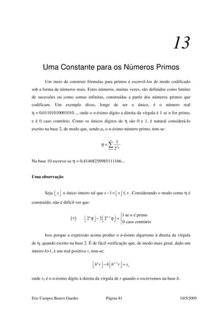 Eric Campos Bastos Guedes Página 81 10/5/2009
13
Uma Constante para os Números Primos
Um meio de construir fórmulas para primos é escrevê-los de modo codificado
sob a forma de números reais. Estes números, muitas vezes, são definidos como limites
de sucessões ou como somas infinitas, construídas a partir dos números primos que
codificam. Um exemplo disso, longe de ser o único, é o número real
η = 0,01101010001010..., onde o n-ésimo dígito a direita da vírgula é 1 se n for primo,
e é 0 caso contrário. Como os únicos dígitos de η são 0 e 1, é natural considerá-lo
escrito na base 2, de modo que, sendo pn o n-ésimo número primo, tem-se:
1
1
2
pn
n
η
∞
=
= ∑
Na base 10 escreve-se η = 0,41468250985111166...
Uma observação
Seja x   o único inteiro tal que 1x x x− < ≤   . Considerando o modo como η é
construído, não é difícil ver que:
( ) 1 1 se é primo
2 2 2
0 caso contrário
n n n
η η− 
   ∗ − =    

Isso porque a expressão acima produz o n-ésimo algarismo à direita da vírgula
de η, quando escrito na base 2. É de fácil verificação que, de modo mais geral, dado um
inteiro b>1, e um real positivo r, tem-se:
1n n
nb r b b r r−
   − =   
onde rn é o n-ésimo dígito à direita da vírgula de r quando o escrevemos na base b.
 