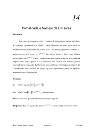 Eric Campos Bastos Guedes Página 84 10/5/2009
14
Primalidade e Número de Divisores
Introdução
Seja n um inteiro positivo e ( )d n o número de inteiros positivos que o dividem.
É claro que n é primo se e só se ( )d 2n = . Existe, entretanto, um modo menos trivial de
estabelecermos a primalidade de n usando ( )d n . Um inteiro p é primo se, e somente se,
pudermos escrevê-lo como
( )( )1 1d n
p n
−
= , para algum inteiro n. Isto é, todo número
natural da forma
( )( )1 1d n
n
−
é primo, e todo número primo pode ser escrito deste modo. O
objetivo desta nota é provar isso e apresentar uma fórmula para números primos
amparada nessa proposição. Também será apresentada uma fórmula para a função Λ de
Von Mangoldt, que é definida por ( ) logn pΛ = se n é potência do primo p e ( ) 0nΛ =
nos outros casos. Seguem-se as
Fórmulas
(i) ( ) ( )( )
{ }( )1 1
log max 1,
d n
n n
−
Λ = ∩»
(ii) ( ) ( )( )
{ }( )1 1
max 2, número primo
d n
f n n
−
= ∩ =»
O leitor deve notar que ambas fundamentam-se na seguinte
Proposição. Seja n∈» , n>1. Se ( ) ( )( )1 d 1n
g n n
−
= ∈» então g(n) é um número primo.
 