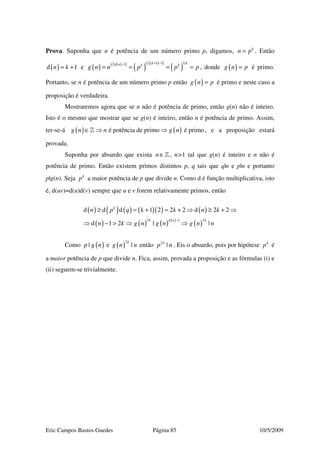 Eric Campos Bastos Guedes Página 85 10/5/2009
Prova. Suponha que n é potência de um número primo p, digamos, k
n p= . Então
( )d 1n k= + e ( ) ( )( )
( )
( )( )
( )
1 1 1 11 d 1 k kn k k
g n n p p p
+ −−
= = = = , donde ( )g n p= é primo.
Portanto, se n é potência de um número primo p então ( )g n p= é primo e neste caso a
proposição é verdadeira.
Mostraremos agora que se n não é potência de primo, então g(n) não é inteiro.
Isto é o mesmo que mostrar que se g(n) é inteiro, então n é potência de primo. Assim,
ter-se-á ( ) ( )é potência de primo é primog n n g n∈ ⇒ ⇒» , e a proposição estará
provada.
Suponha por absurdo que exista n∈» , n>1 tal que g(n) é inteiro e n não é
potência de primo. Então existem primos distintos p, q tais que q|n e p|n e portanto
p|g(n). Seja k
p a maior potência de p que divide n. Como d é função multiplicativa, isto
é, d(uv)=d(u)d(v) sempre que u e v forem relativamente primos, então
( ) ( ) ( ) ( )( ) ( )
( ) ( ) ( ) ( )
( )
2 1 2
d d d 1 2 2 2 d 2 2
d 1 2 | |
k
k d n k
n p q k k n k
n k g n g n g n n
−
≥ = + = + ⇒ ≥ + ⇒
⇒ − > ⇒ ⇒
Como ( )|p g n e ( )
2
|
k
g n n então 2
|k
p n . Eis o absurdo, pois por hipótese k
p é
a maior potência de p que divide n. Fica, assim, provada a proposição e as fórmulas (i) e
(ii) seguem-se trivialmente.
 