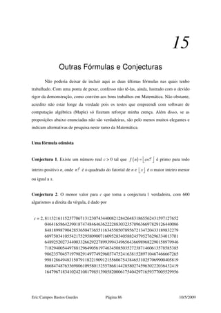 Eric Campos Bastos Guedes Página 86 10/5/2009
15
Outras Fórmulas e Conjecturas
Não poderia deixar de incluir aqui as duas últimas fórmulas nas quais tenho
trabalhado. Com uma ponta de pesar, confesso não tê-las, ainda, lustrado com o devido
rigor da demonstração, como convém aos bons trabalhos em Matemática. Não obstante,
acredito não estar longe da verdade pois os testes que empreendi com software de
computação algébrica (Maple) só fizeram reforçar minha crença. Além disso, se as
proposições abaixo enunciadas não são verdadeiras, são pelo menos muitos elegantes e
indicam alternativas de pesquisa neste ramo da Matemática.
Uma fórmula otimista
Conjectura 1. Existe um número real c > 0 tal que ( ) 2
!f n cn =   é primo para todo
inteiro positivo n, onde 2
!n é o quadrado do fatorial de n e x   é o maior inteiro menor
ou igual a x.
Conjectura 2. O menor valor para c que torna a conjectura 1 verdadeira, com 600
algarismos a direita da vírgula, é dado por
c = 2, 811321611523770671312307434400821284264831865562431597127652
046416586423901874748464636222288303235789636697829126440086
848189987904285365047365511634550507895672134720433189832279
689750341055421752958090071609528340588245795276296334013701
648925202734400332662922789939943496564366989682290158979946
718294005449788129649056197463450850352723871460613578585385
986235704571979829149774929603747524163815289710467466667265
998128649483150791182219091215560675438465310257069900405819
866847487633698061095801325578681442858027459630222036432419
164796718341024210817985139058200061754042971659377005529956
 