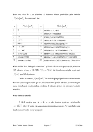Eric Campos Bastos Guedes Página 87 10/5/2009
Para este valor de c, os primeiros 20 números primos produzidos pela fórmula
( ) 2
!f n cn =   da conjectura 1 são:
n ( ) 2
!f n cn =   n ( ) 2
!f n cn =  
1 2 11 4479421882434643
2 11 12 645036751070588593
3 101 13 109011210930929472311
4 1619 14 21366197342462176573007
5 40483 15 4807394402053989728926577
6 1457389 16 1230692966925821370605203741
7 71412067 17 355670267441562376104903881179
8 4570372291 18 115237166651066209857988857502039
9 370200155573 19 41600617161034901758733977558236253
10 37020015557311 20 16640246864413960703493591023294501227
Com o valor de c dado pela conjectura 2 pode-se calcular com precisão os primeiros
165 números primos ( ) ( ) ( ) ( )1 , 2 , 3 , , 165f f f f… da fórmula supracitada, sendo que
( )165f tem 592 algarismos.
Chamo a fórmula ( ) 2
!f n cn =   de otimista porque precisamos ser realmente
bastante otimistas para supor que ela produza infinitos primos. De fato, a demonstração
desta fórmula está condicionada a existência de números primos em intervalos bastante
estreitos.
Uma fórmula fatorial
É fácil mostrar que se j, k, n, p são inteiros positivos satisfazendo
( )
2
! 1 1
j
p kn n= + < + então p é necessariamente um número primo. Por outro lado, uma
tarefa menos trivial é provar a seguinte
 