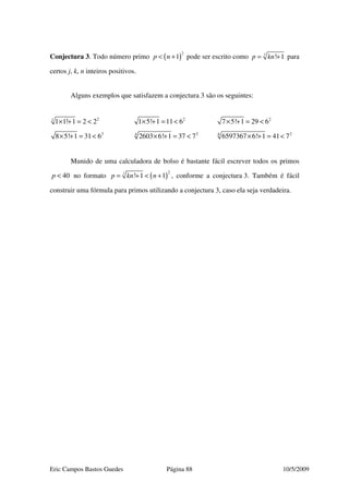 Eric Campos Bastos Guedes Página 88 10/5/2009
Conjectura 3. Todo número primo ( )
2
1p n< + pode ser escrito como ! 1
j
p kn= + para
certos j, k, n inteiros positivos.
Alguns exemplos que satisfazem a conjectura 3 são os seguintes:
21
1 1! 1 2 2× + = < 2
1 5! 1 11 6× + = < 2
7 5! 1 29 6× + = <
2
8 5! 1 31 6× + = < 24
2603 6! 1 37 7× + = < 26
6597367 6! 1 41 7× + = <
Munido de uma calculadora de bolso é bastante fácil escrever todos os primos
40p < no formato ( )
2
! 1 1
j
p kn n= + < + , conforme a conjectura 3. Também é fácil
construir uma fórmula para primos utilizando a conjectura 3, caso ela seja verdadeira.
 
