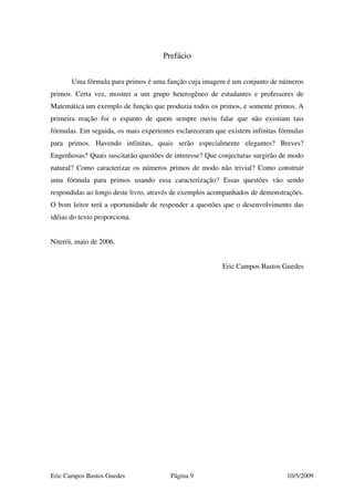 Eric Campos Bastos Guedes Página 9 10/5/2009
Prefácio
Uma fórmula para primos é uma função cuja imagem é um conjunto de números
primos. Certa vez, mostrei a um grupo heterogêneo de estudantes e professores de
Matemática um exemplo de função que produzia todos os primos, e somente primos. A
primeira reação foi o espanto de quem sempre ouviu falar que não existiam tais
fórmulas. Em seguida, os mais experientes esclareceram que existem infinitas fórmulas
para primos. Havendo infinitas, quais serão especialmente elegantes? Breves?
Engenhosas? Quais suscitarão questões de interesse? Que conjecturas surgirão de modo
natural? Como caracterizar os números primos de modo não trivial? Como construir
uma fórmula para primos usando essa caracterização? Essas questões vão sendo
respondidas ao longo deste livro, através de exemplos acompanhados de demonstrações.
O bom leitor terá a oportunidade de responder a questões que o desenvolvimento das
idéias do texto proporciona.
Niterói, maio de 2006.
Eric Campos Bastos Guedes
 